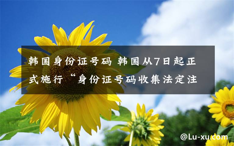 韩国身份证号码 韩国从7日起正式施行“身份证号码收集法定注意案”