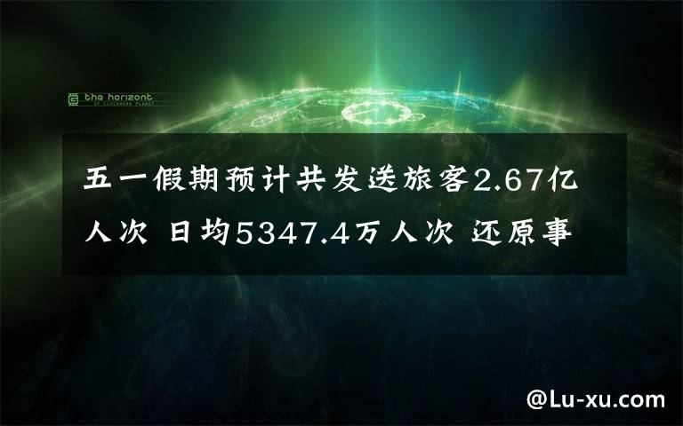 五一假期预计共发送旅客2.67亿人次 日均5347.4万人次 还原事发经过及背后真相！