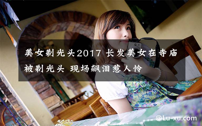 美女剃光头2017 长发美女在寺庙被剃光头 现场飙泪惹人怜