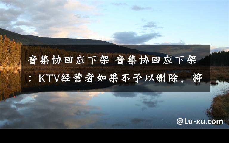 音集协回应下架 音集协回应下架：KTV经营者如果不予以删除，将面临这一风险…