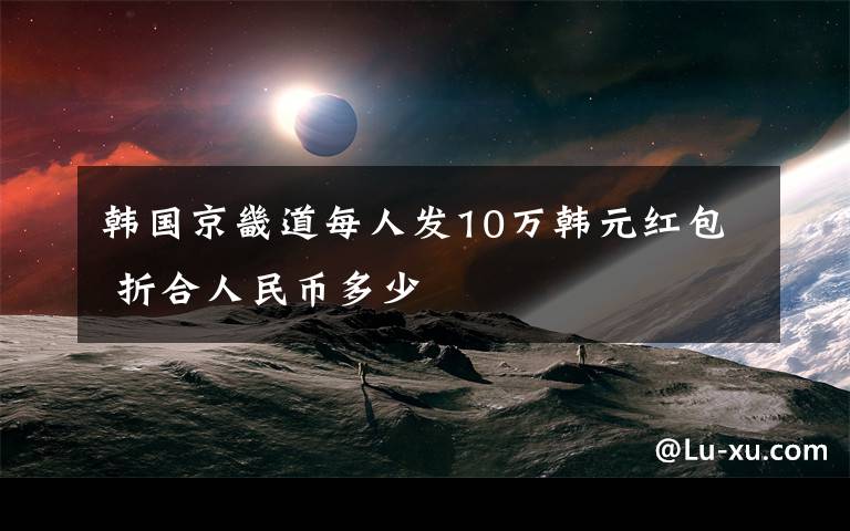 韩国京畿道每人发10万韩元红包 折合人民币多少