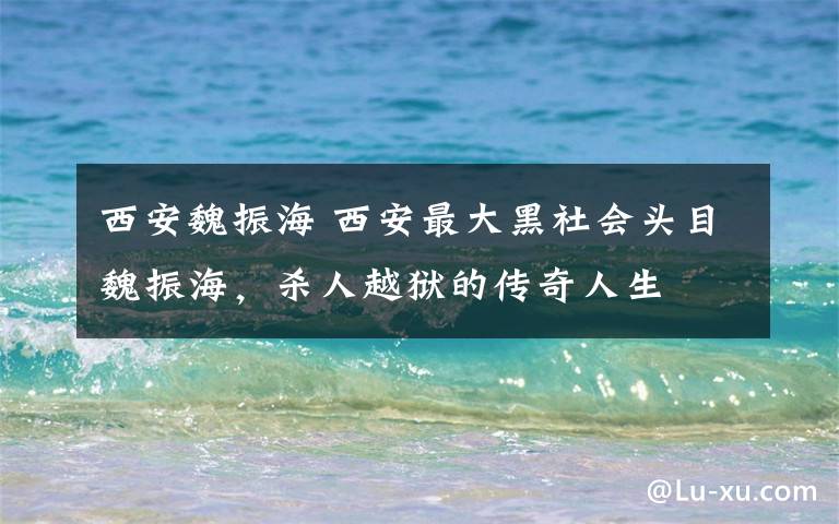 西安魏振海 西安最大黑社会头目魏振海，杀人越狱的传奇人生