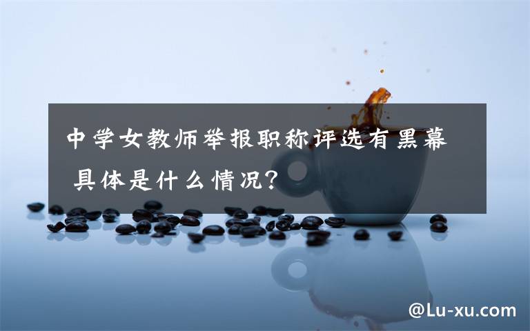中学女教师举报职称评选有黑幕 具体是什么情况？