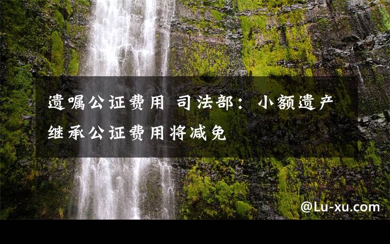 遗嘱公证费用 司法部：小额遗产继承公证费用将减免