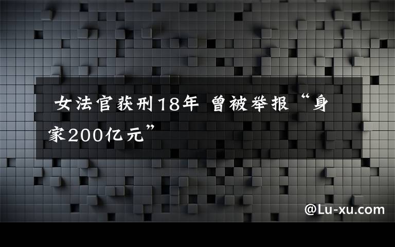  女法官获刑18年 曾被举报“身家200亿元”