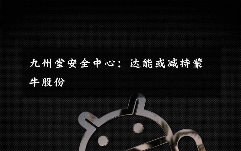 九州堂安全中心：达能或减持蒙牛股份
