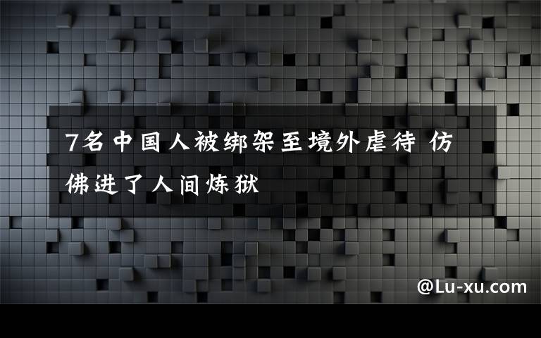 7名中国人被绑架至境外虐待 仿佛进了人间炼狱