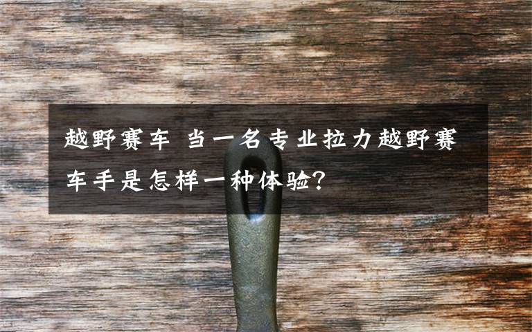 越野赛车 当一名专业拉力越野赛车手是怎样一种体验？
