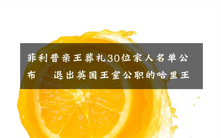 菲利普亲王葬礼30位家人名单公布  退出英国王室公职的哈里王子也已飞回英国 目前是什么情况？