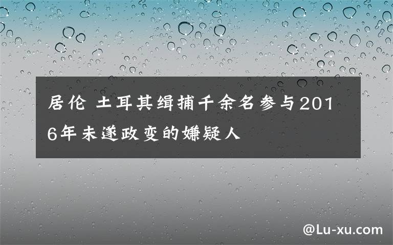 居伦 土耳其缉捕千余名参与2016年未遂政变的嫌疑人