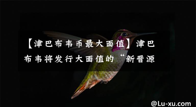 【津巴布韦币最大面值】津巴布韦将发行大面值的“新晋源”纸币