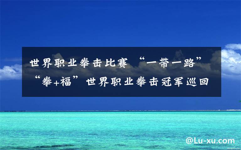 世界职业拳击比赛 “一带一路”“拳+福”世界职业拳击冠军巡回赛落下帷幕