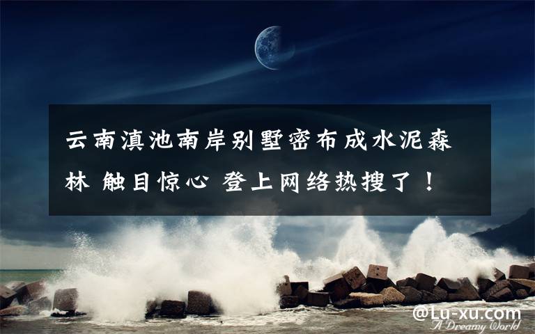 云南滇池南岸别墅密布成水泥森林 触目惊心 登上网络热搜了！