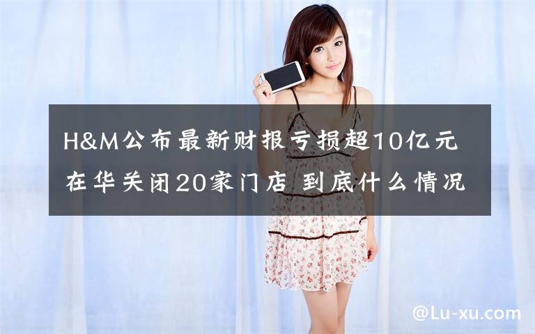 H&M公布最新财报亏损超10亿元 在华关闭20家门店 到底什么情况呢？