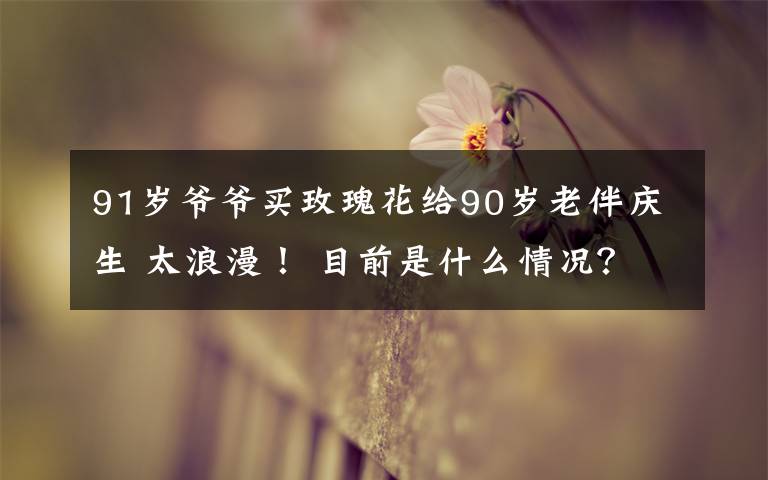 91岁爷爷买玫瑰花给90岁老伴庆生 太浪漫！ 目前是什么情况？
