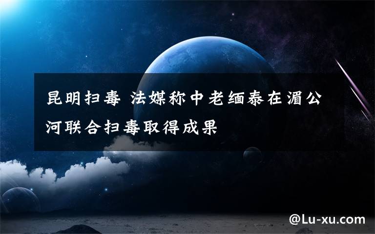 昆明扫毒 法媒称中老缅泰在湄公河联合扫毒取得成果