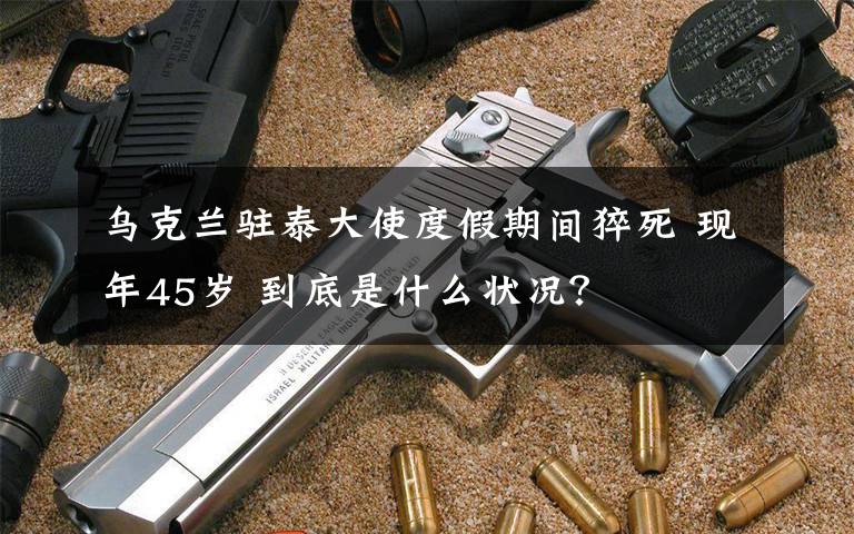 乌克兰驻泰大使度假期间猝死 现年45岁 到底是什么状况？