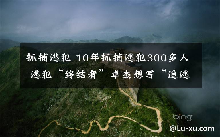 抓捕逃犯 10年抓捕逃犯300多人 逃犯“终结者”卓杰想写“追逃故事”