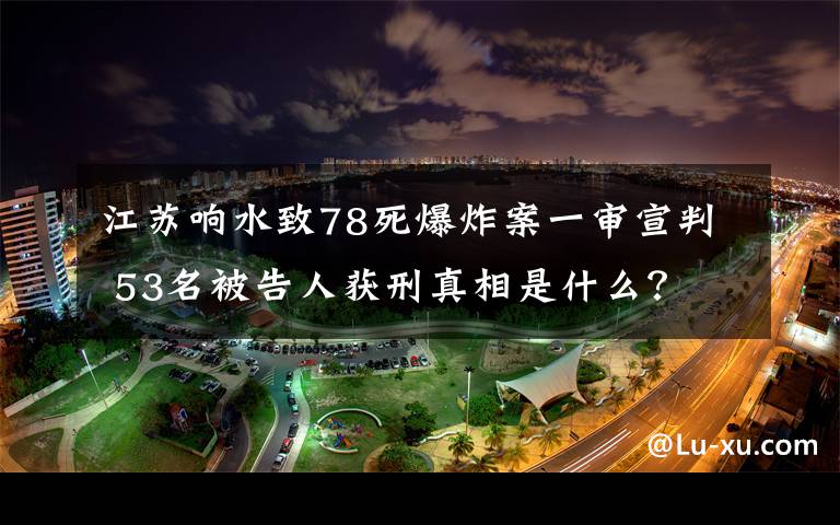 江苏响水致78死爆炸案一审宣判 53名被告人获刑真相是什么？