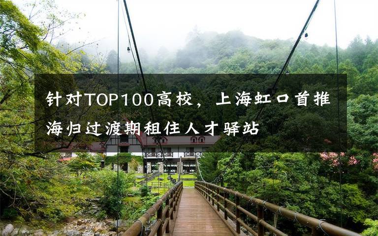针对TOP100高校，上海虹口首推海归过渡期租住人才驿站