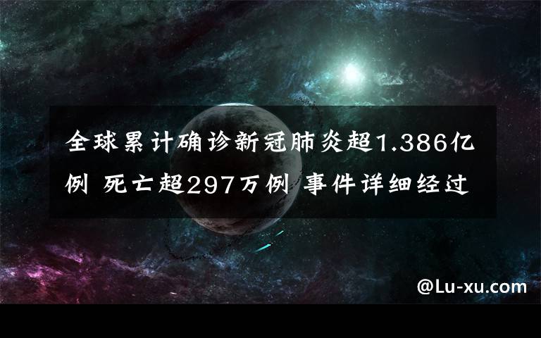 全球累计确诊新冠肺炎超1.386亿例 死亡超297万例 事件详细经过！