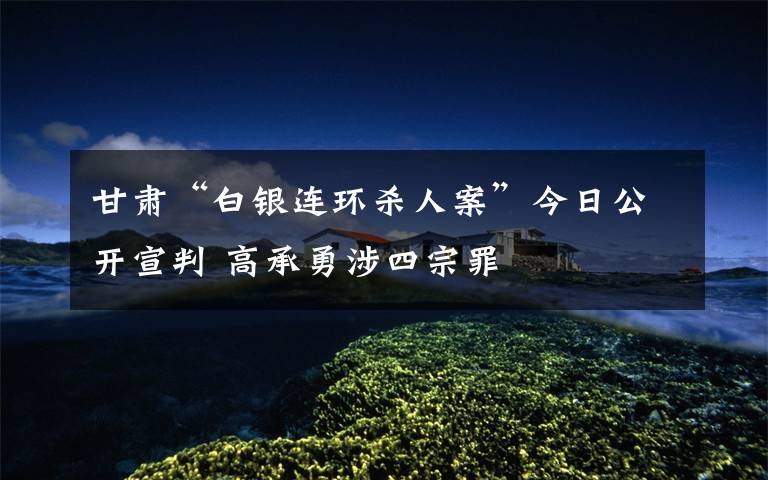 甘肃“白银连环杀人案”今日公开宣判 高承勇涉四宗罪