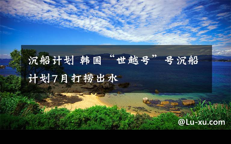 沉船计划 韩国“世越号”号沉船计划7月打捞出水