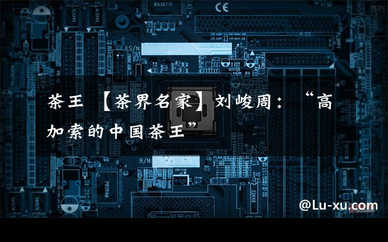 茶王 【茶界名家】刘峻周：“高加索的中国茶王”