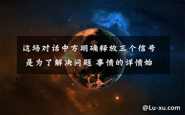 这场对话中方明确释放三个信号 是为了解决问题 事情的详情始末是怎么样了！
