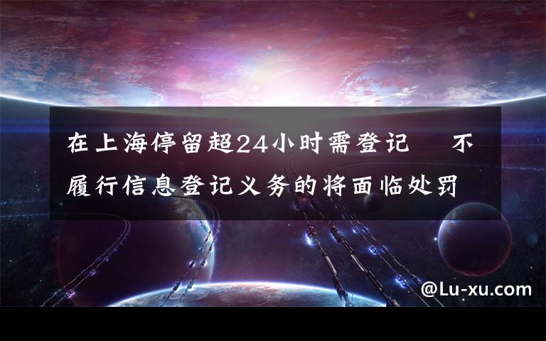 在上海停留超24小时需登记  不履行信息登记义务的将面临处罚 还原事发经过及背后真相！