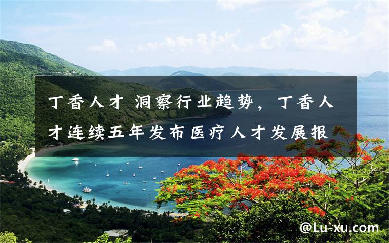 丁香人才 洞察行业趋势，丁香人才连续五年发布医疗人才发展报告