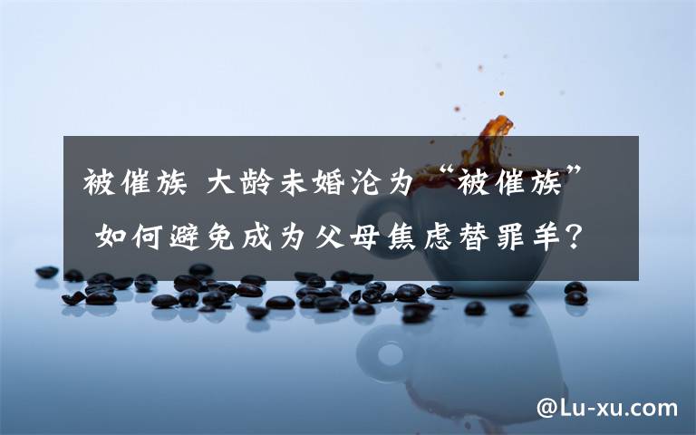 被催族 大龄未婚沦为“被催族” 如何避免成为父母焦虑替罪羊？