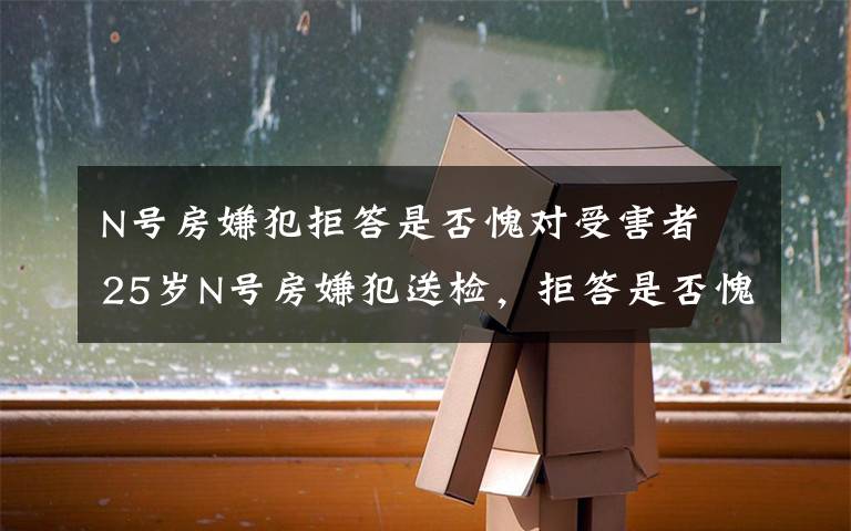 N号房嫌犯拒答是否愧对受害者 25岁N号房嫌犯送检，拒答是否愧对受害者