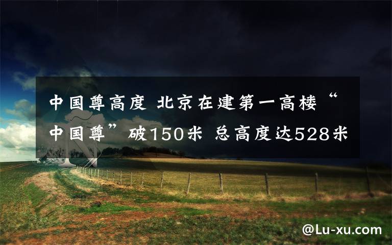 中国尊高度 北京在建第一高楼“中国尊”破150米 总高度达528米