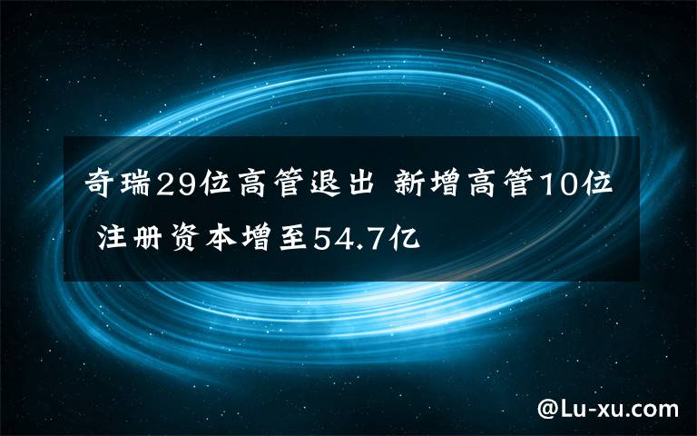 奇瑞29位高管退出 新增高管10位 注册资本增至54.7亿