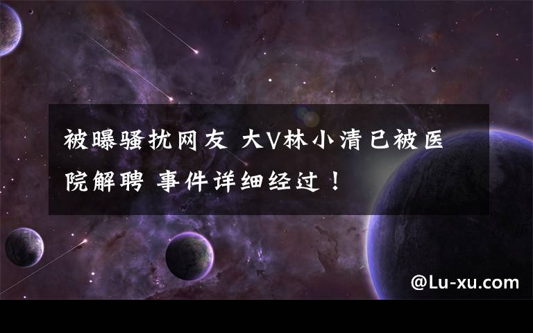 被曝骚扰网友 大V林小清已被医院解聘 事件详细经过！