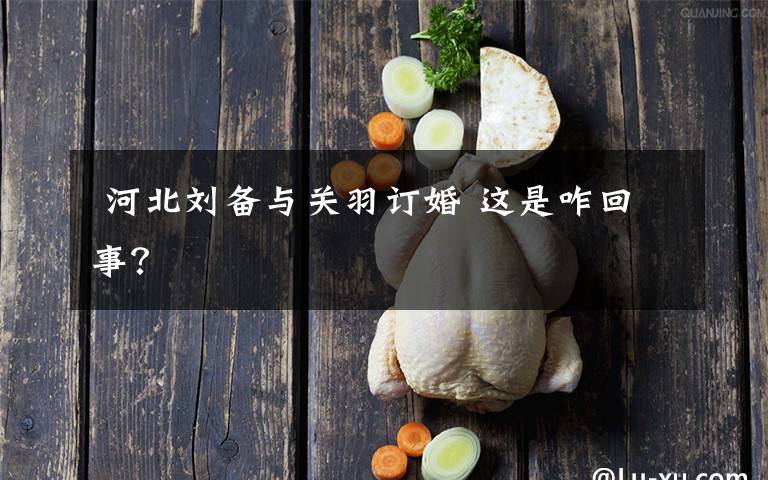  河北刘备与关羽订婚 这是咋回事？