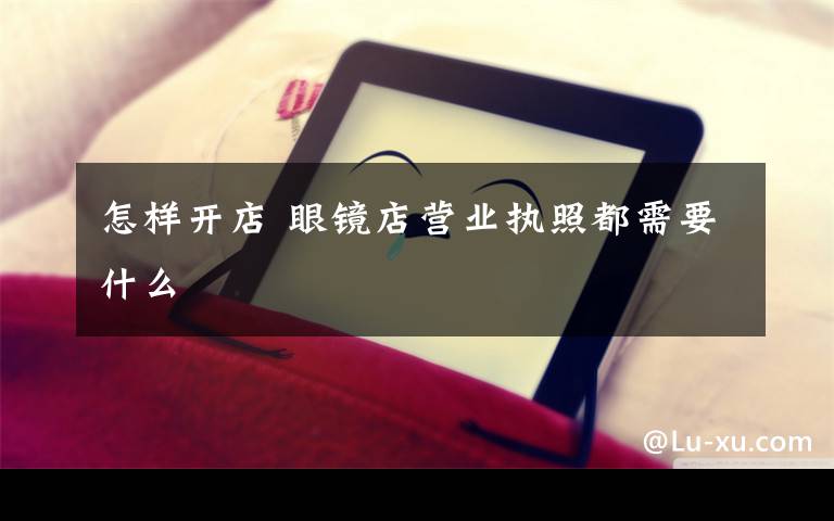 怎样开店 眼镜店营业执照都需要什么