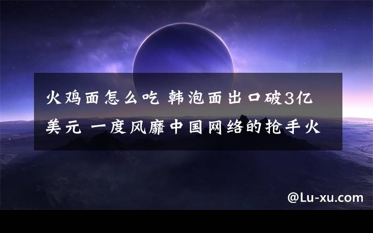 火鸡面怎么吃 韩泡面出口破3亿美元 一度风靡中国网络的抢手火鸡面你吃了吗