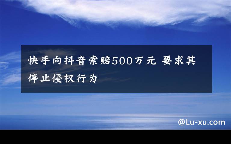 快手向抖音索赔500万元 要求其停止侵权行为