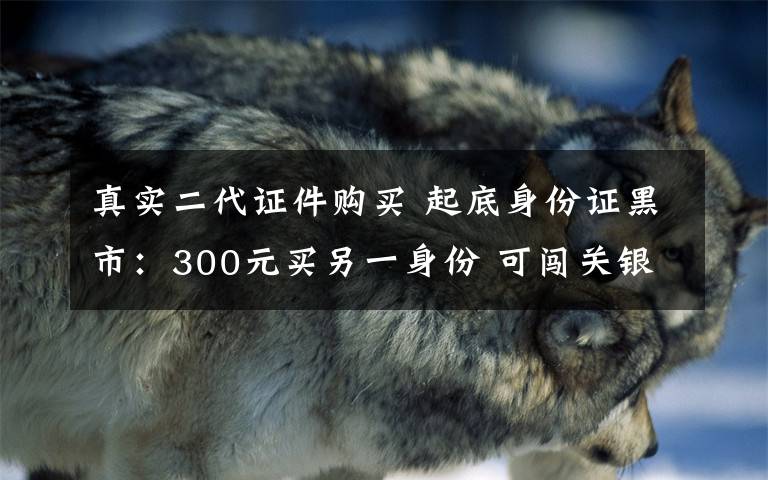 真实二代证件购买 起底身份证黑市：300元买另一身份 可闯关银行铁路