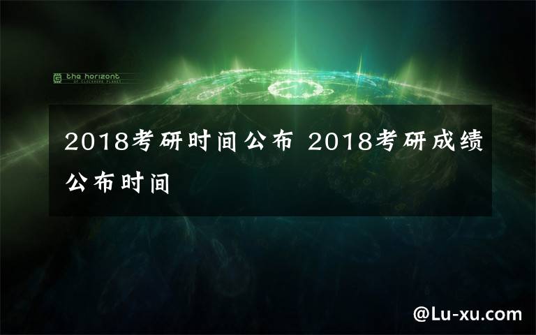 2018考研时间公布 2018考研成绩公布时间