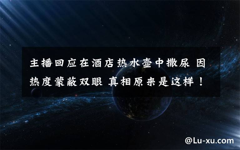 主播回应在酒店热水壶中撒尿 因热度蒙蔽双眼 真相原来是这样！