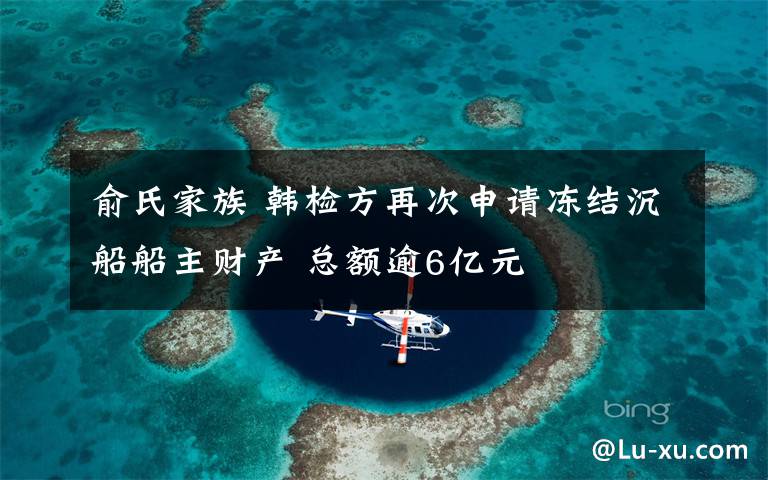 俞氏家族 韩检方再次申请冻结沉船船主财产 总额逾6亿元