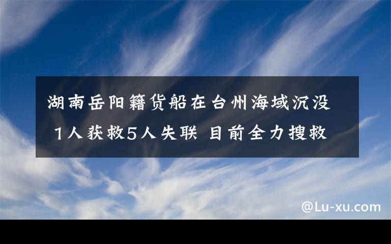 湖南岳阳籍货船在台州海域沉没 1人获救5人失联 目前全力搜救中 事情经过真相揭秘！