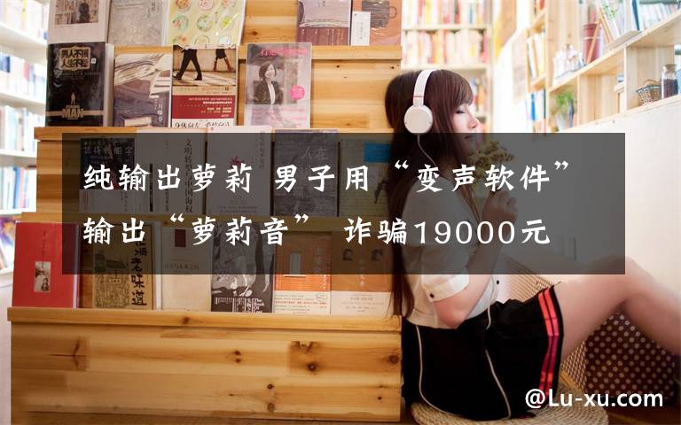 纯输出萝莉 男子用“变声软件”输出“萝莉音” 诈骗19000元