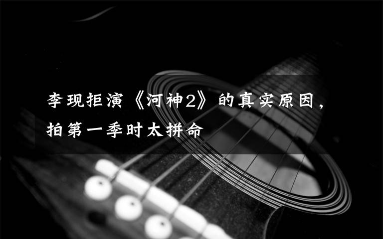 李现拒演《河神2》的真实原因，拍第一季时太拼命