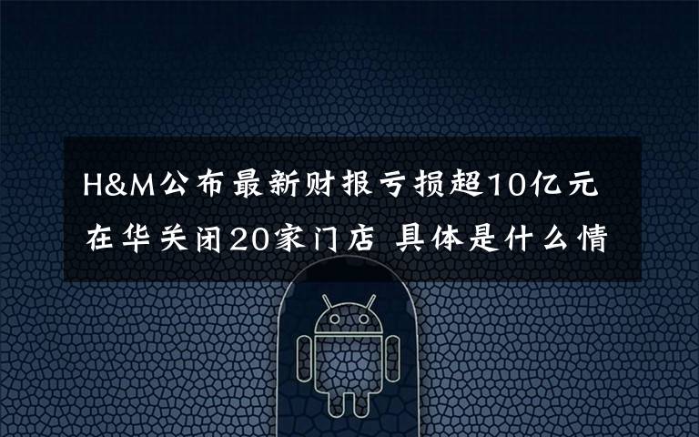 H&M公布最新财报亏损超10亿元 在华关闭20家门店 具体是什么情况？