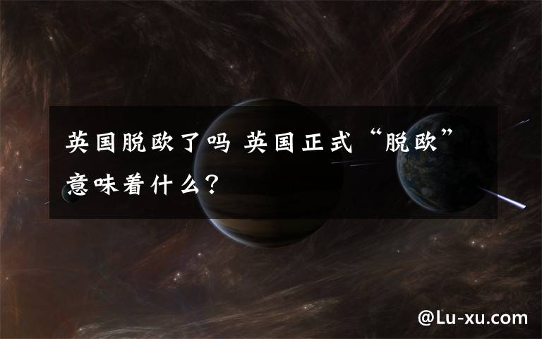英国脱欧了吗 英国正式“脱欧”意味着什么？