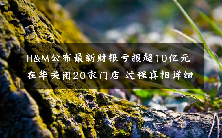 H&M公布最新财报亏损超10亿元 在华关闭20家门店 过程真相详细揭秘！